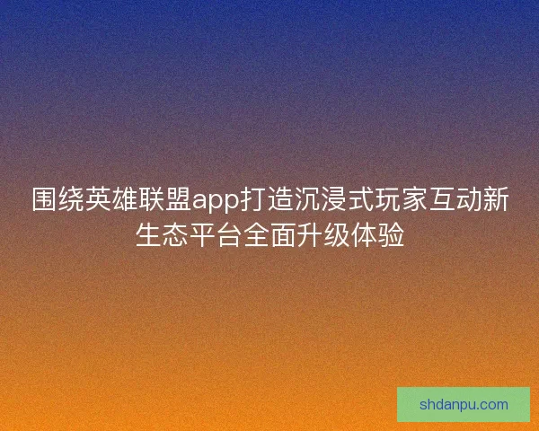 围绕英雄联盟app打造沉浸式玩家互动新生态平台全面升级体验