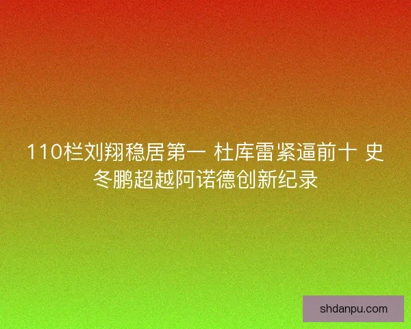 110栏刘翔稳居第一 杜库雷紧逼前十 史冬鹏超越阿诺德创新纪录 110栏刘翔稳居第一 杜库雷紧逼前十 史冬鹏超越阿诺德创新纪录