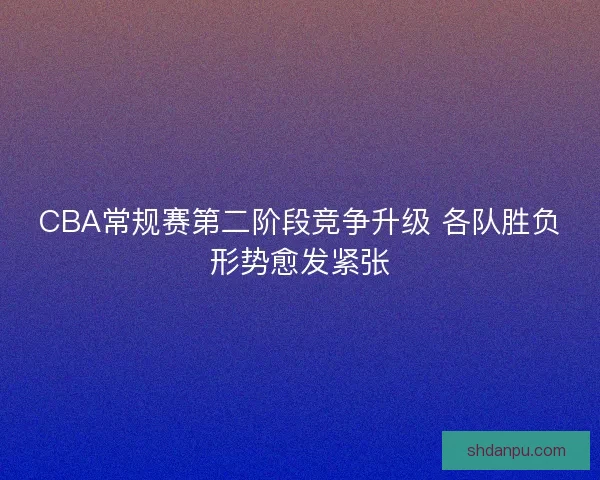 CBA常规赛第二阶段竞争升级 各队胜负形势愈发紧张