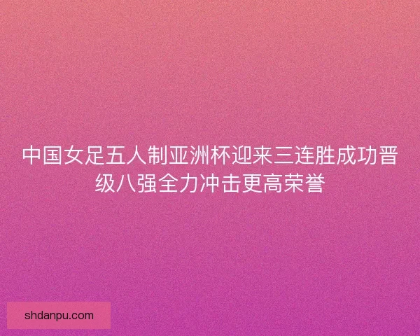 中国女足五人制亚洲杯迎来三连胜成功晋级八强全力冲击更高荣誉 中国女足五人制亚洲杯迎来三连胜成功晋级八强全力冲击更高荣誉