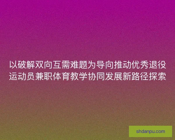 以破解双向互需难题为导向推动优秀退役运动员兼职体育教学协同发展新路径探索 以破解双向互需难题为导向推动优秀退役运动员兼职体育教学协同发展新路径探索