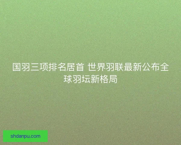 国羽三项排名居首 世界羽联最新公布全球羽坛新格局