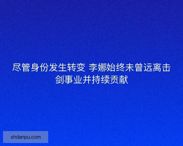 尽管身份发生转变 李娜始终未曾远离击剑事业并持续贡献