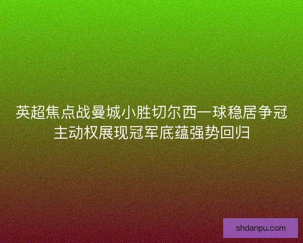 英超焦点战曼城小胜切尔西一球稳居争冠主动权展现冠军底蕴强势回归