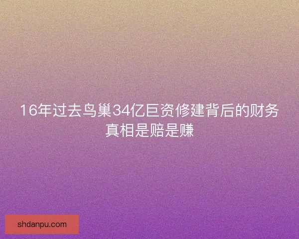 16年过去鸟巢34亿巨资修建背后的财务真相是赔是赚