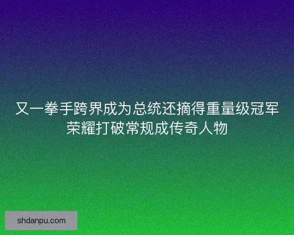又一拳手跨界成为总统还摘得重量级冠军荣耀打破常规成传奇人物
