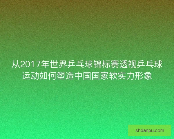 从2017年世界乒乓球锦标赛透视乒乓球运动如何塑造中国国家软实力形象
