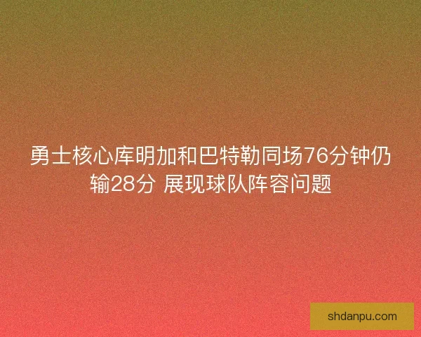 勇士核心库明加和巴特勒同场76分钟仍输28分 展现球队阵容问题