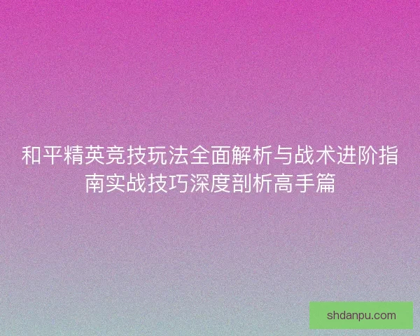 和平精英竞技玩法全面解析与战术进阶指南实战技巧深度剖析高手篇