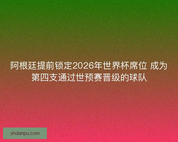 阿根廷提前锁定2026年世界杯席位 成为第四支通过世预赛晋级的球队