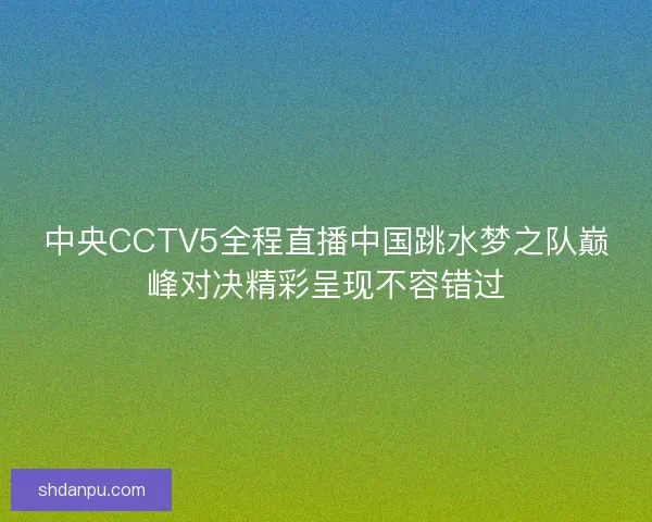 中央CCTV5全程直播中国跳水梦之队巅峰对决精彩呈现不容错过