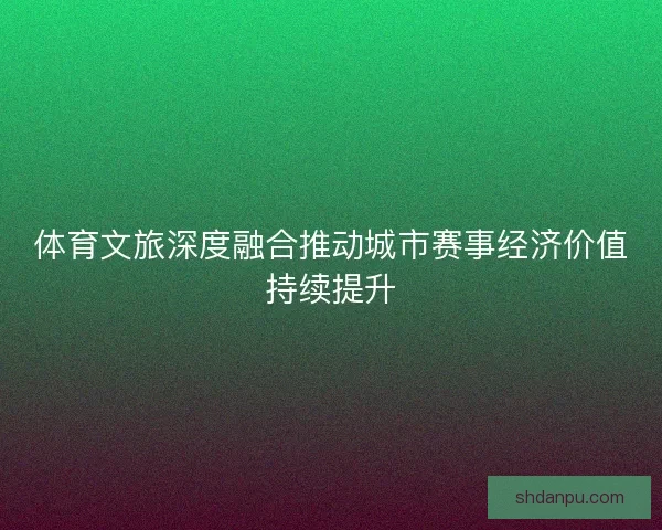 体育文旅深度融合推动城市赛事经济价值持续提升