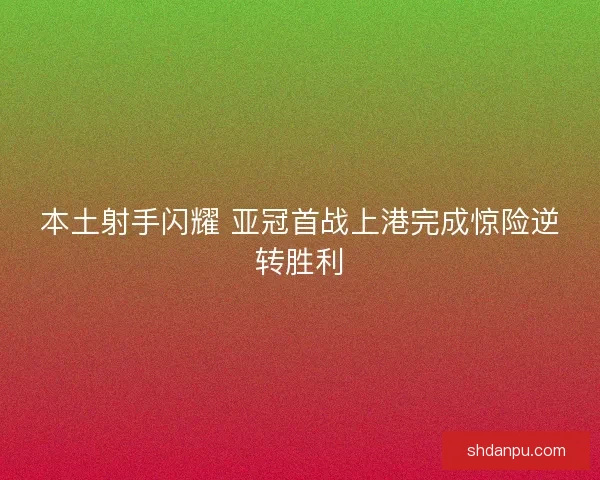 本土射手闪耀 亚冠首战上港完成惊险逆转胜利
