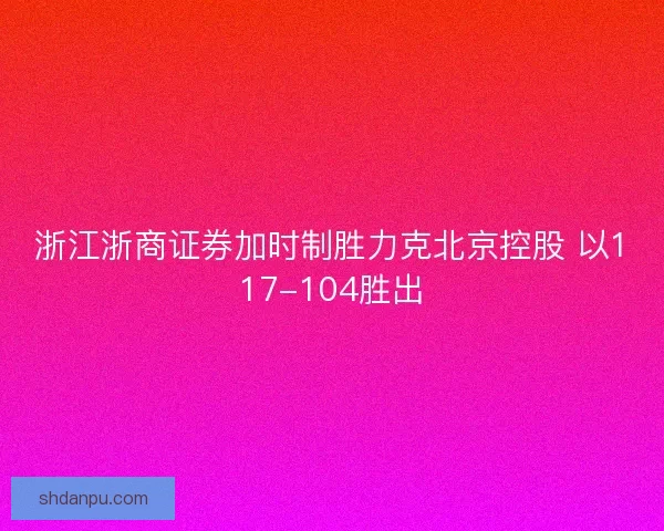 浙江浙商证券加时制胜力克北京控股 以117-104胜出