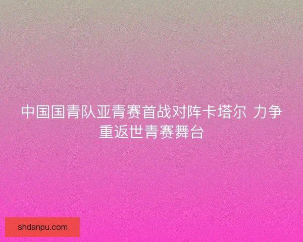 中国国青队亚青赛首战对阵卡塔尔 力争重返世青赛舞台