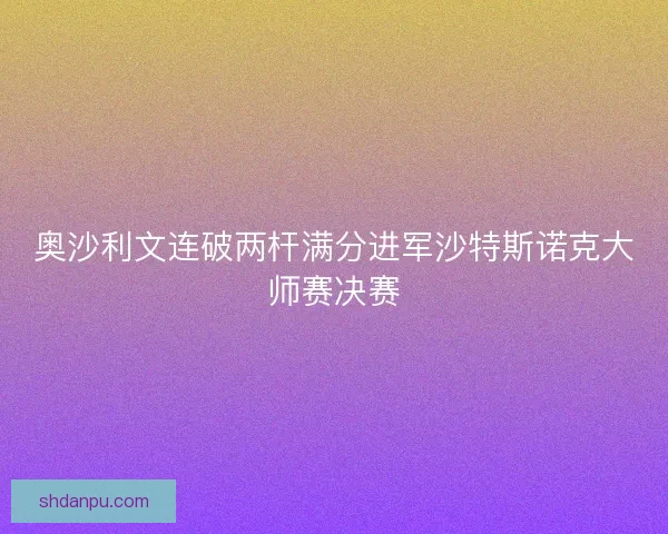 奥沙利文连破两杆满分进军沙特斯诺克大师赛决赛