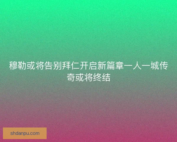 穆勒或将告别拜仁开启新篇章一人一城传奇或将终结
