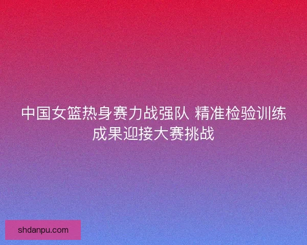 中国女篮热身赛力战强队 精准检验训练成果迎接大赛挑战 中国女篮热身赛力战强队 精准检验训练成果迎接大赛挑战