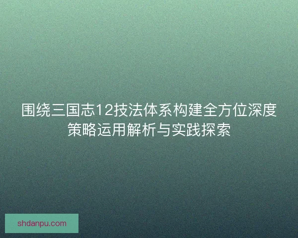 围绕三国志12技法体系构建全方位深度策略运用解析与实践探索