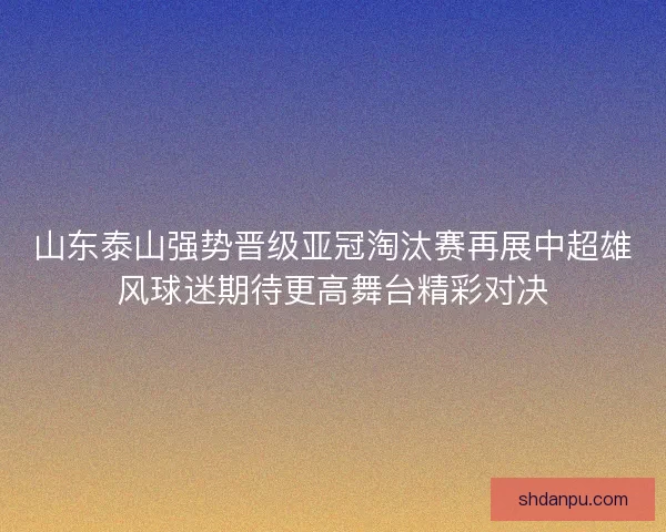 山东泰山强势晋级亚冠淘汰赛再展中超雄风球迷期待更高舞台精彩对决 山东泰山强势晋级亚冠淘汰赛再展中超雄风球迷期待更高舞台精彩对决