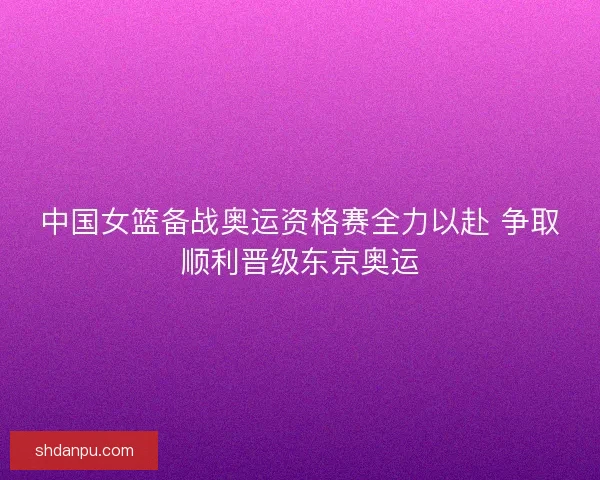 中国女篮备战奥运资格赛全力以赴 争取顺利晋级东京奥运 中国女篮备战奥运资格赛全力以赴 争取顺利晋级东京奥运
