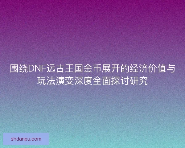 围绕DNF远古王国金币展开的经济价值与玩法演变深度全面探讨研究 围绕DNF远古王国金币展开的经济价值与玩法演变深度全面探讨研究