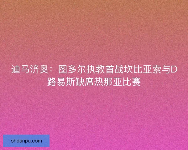 迪马济奥：图多尔执教首战坎比亚索与D路易斯缺席热那亚比赛